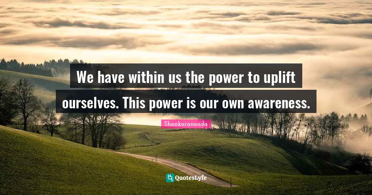 We have within us the power to uplift ourselves. This power is our own awareness.