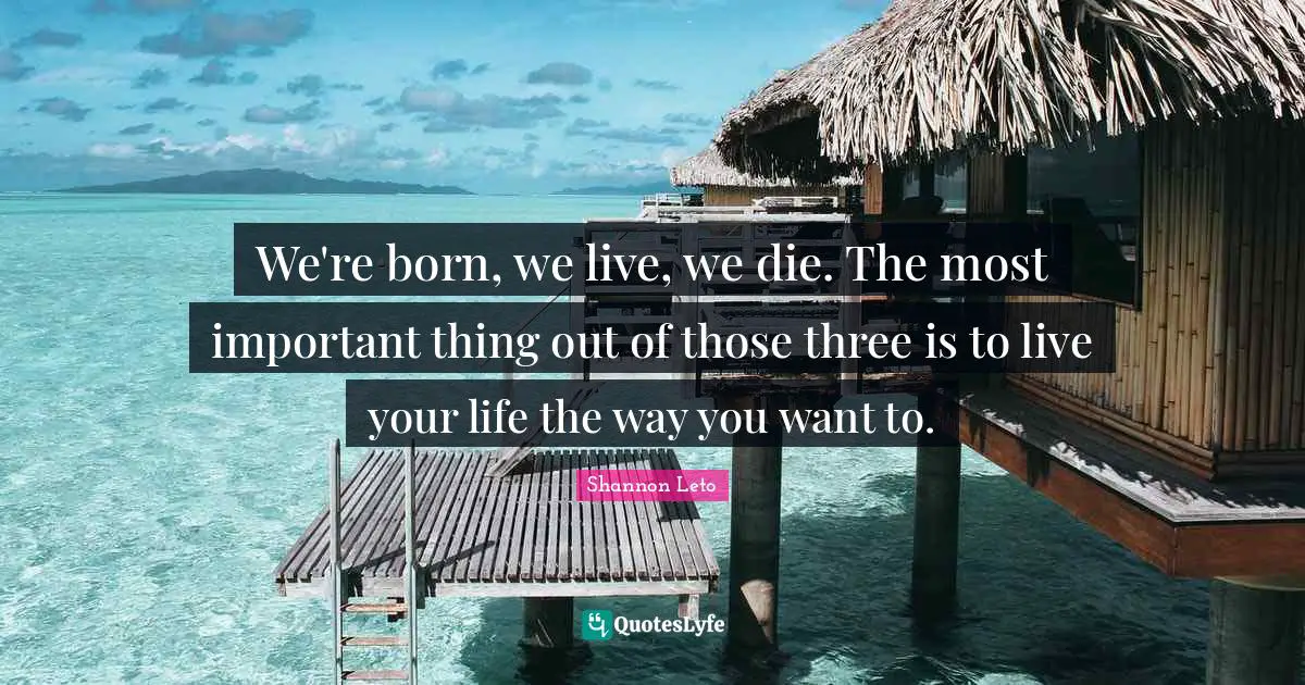 We're born, we live, we die. The most important thing out of those three is to live your life the way you want to.