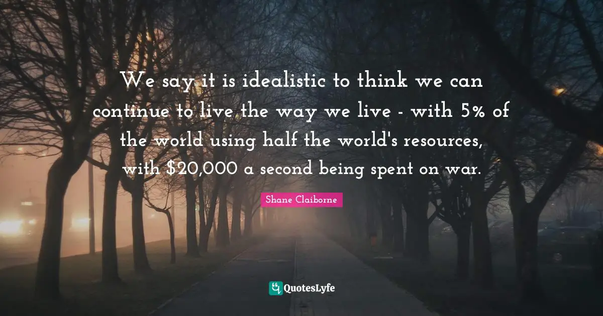 We say it is idealistic to think we can continue to live the way we live - with 5% of the world using half the world's resources, with $20,000 a second being spent on war.
