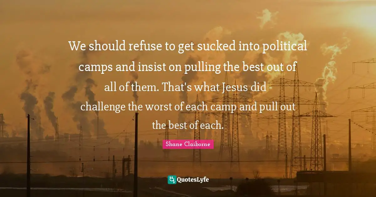 We should refuse to get sucked into political camps and insist on pulling the best out of all of them. That's what Jesus did - challenge the worst of each camp and pull out the best of each.