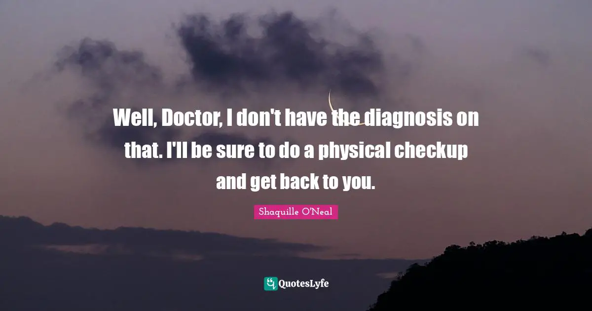 Well, Doctor, I don't have the diagnosis on that. I'll be sure to do a physical checkup and get back to you.