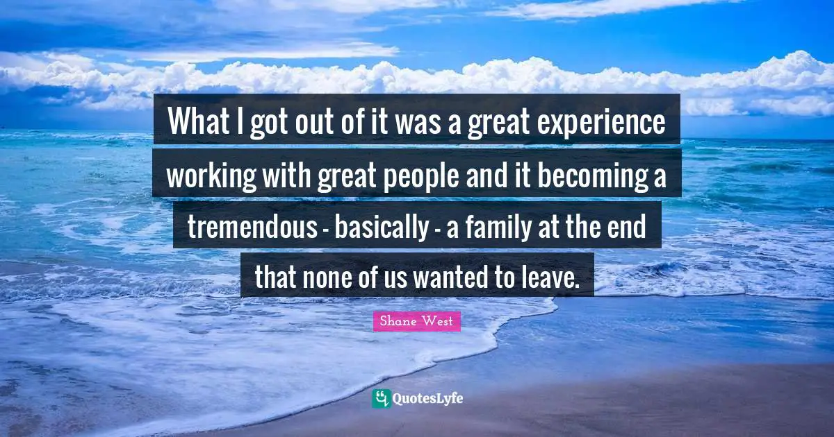 What I got out of it was a great experience working with great people and it becoming a tremendous - basically - a family at the end that none of us wanted to leave.