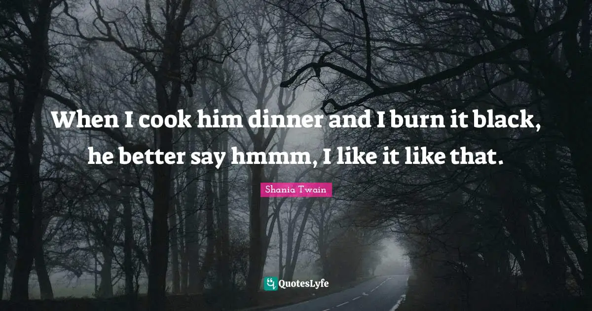 When I cook him dinner and I burn it black, he better say hmmm, I like it like that.