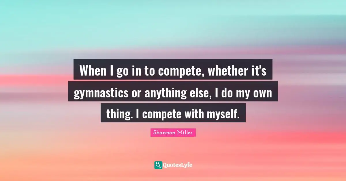 Shannon Miller Quotes: "When I go in to compete, whether it's gymnastics or anything else, I do my own thing. I compete with myself."