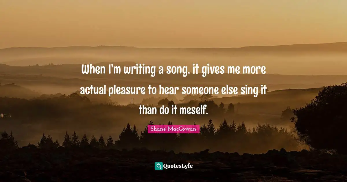 When I'm writing a song, it gives me more actual pleasure to hear someone else sing it than do it meself.