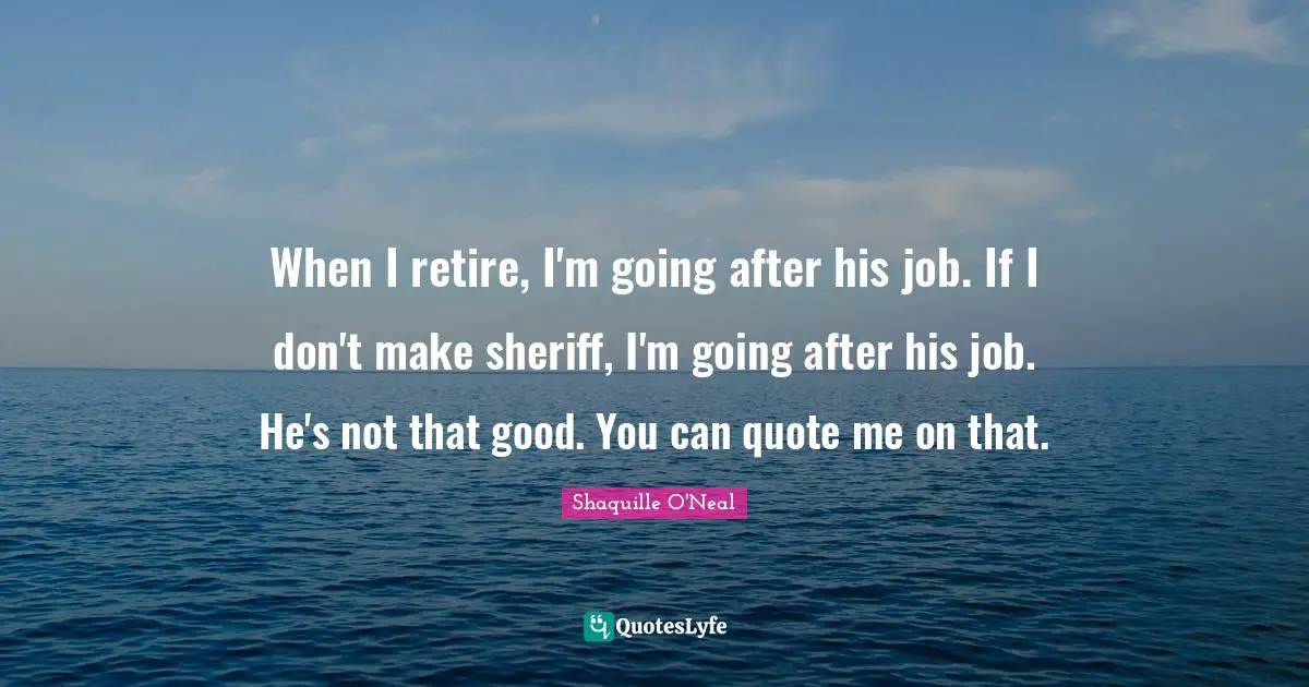 When I retire, I'm going after his job. If I don't make sheriff, I'm going after his job. He's not that good. You can quote me on that.
