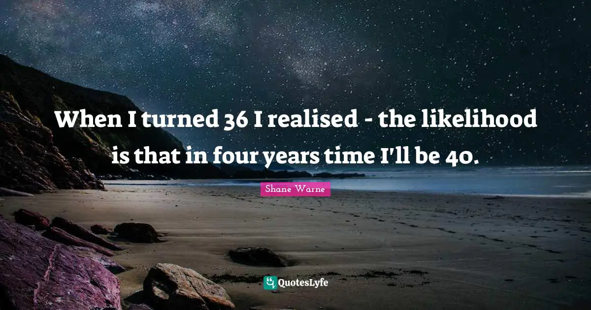 When I turned 36 I realised - the likelihood is that in four years time I'll be 40.