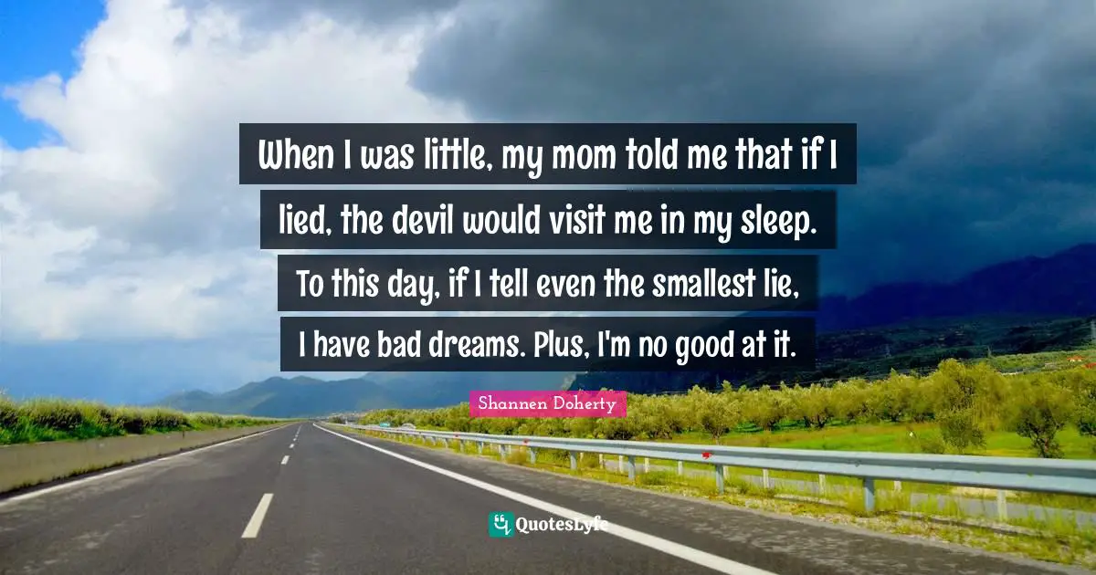 When I was little, my mom told me that if I lied, the devil would visit me in my sleep. To this day, if I tell even the smallest lie, I have bad dreams. Plus, I'm no good at it.
