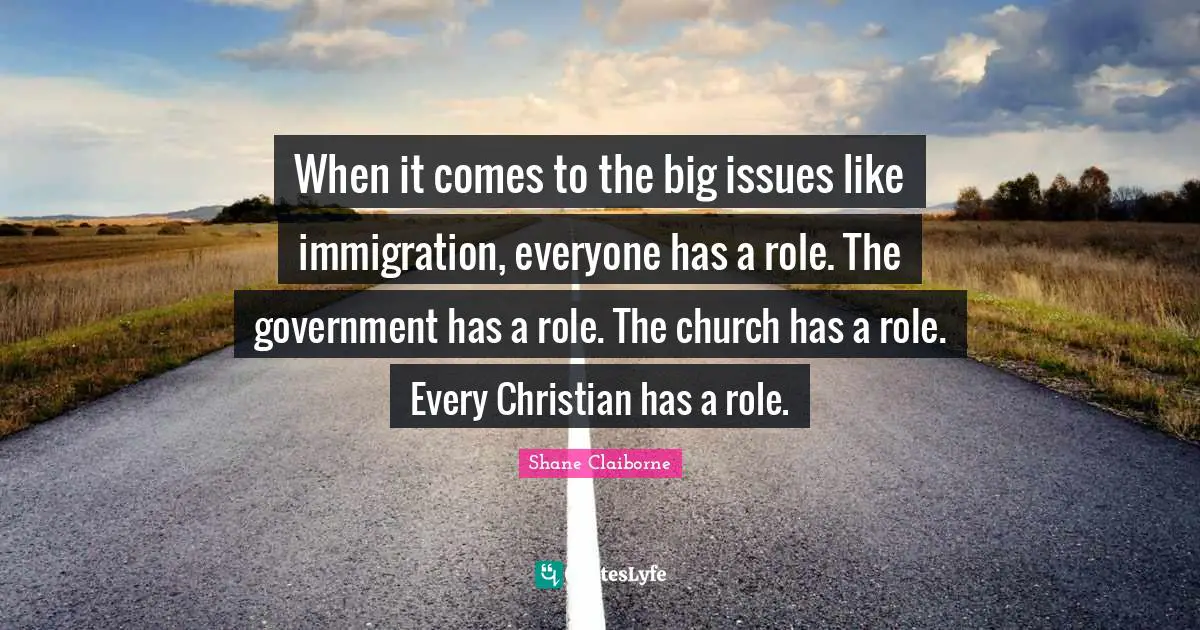 When it comes to the big issues like immigration, everyone has a role. The government has a role. The church has a role. Every Christian has a role.