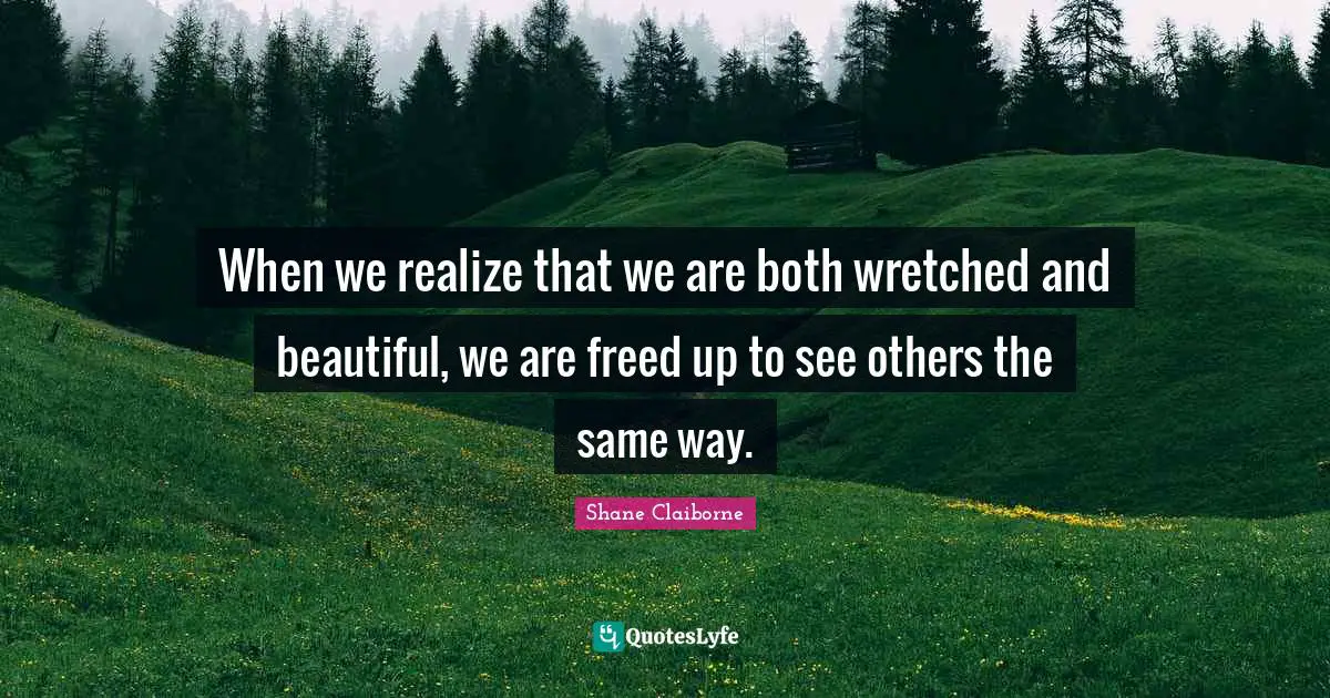 When we realize that we are both wretched and beautiful, we are freed up to see others the same way.