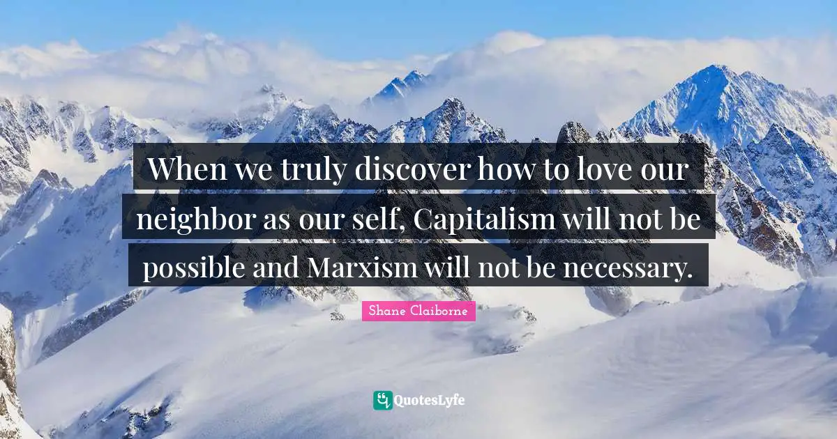 When we truly discover how to love our neighbor as our self, Capitalism will not be possible and Marxism will not be necessary.