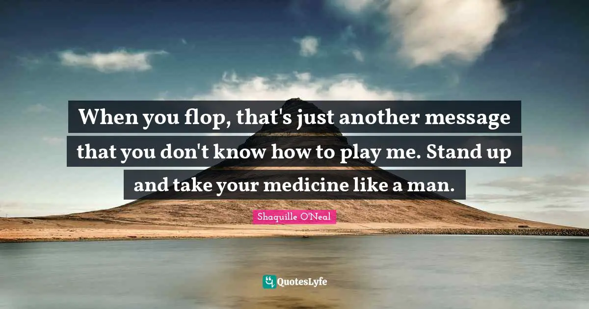 When you flop, that's just another message that you don't know how to play me. Stand up and take your medicine like a man.