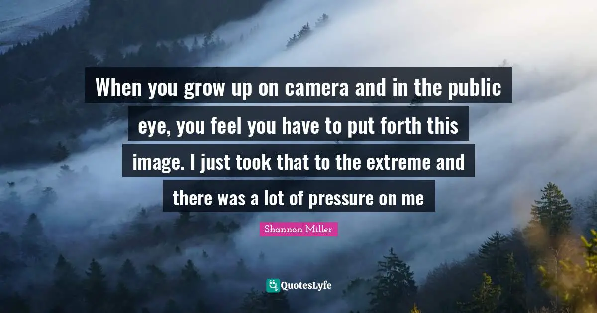 Shannon Miller Quotes: "When you grow up on camera and in the public eye, you feel you have to put forth this image. I just took that to the extreme and there was a lot of pressure on me"