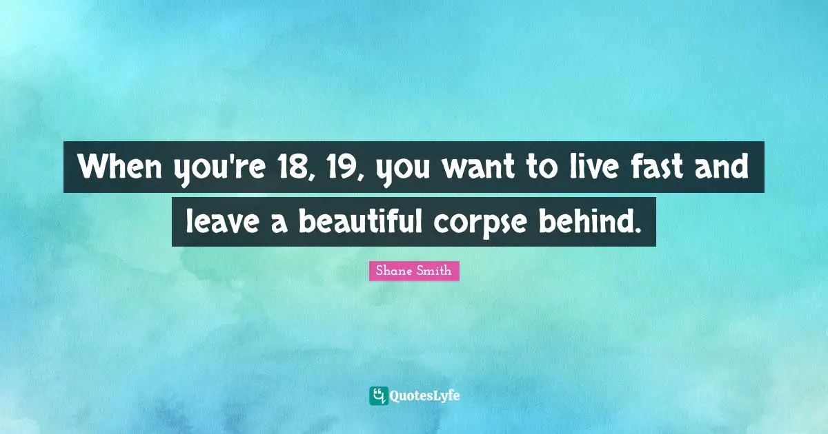 When you're 18, 19, you want to live fast and leave a beautiful corpse behind.