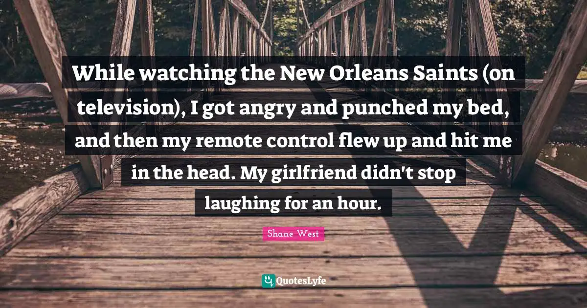 While watching the New Orleans Saints (on television), I got angry and punched my bed, and then my remote control flew up and hit me in the head. My girlfriend didn't stop laughing for an hour.