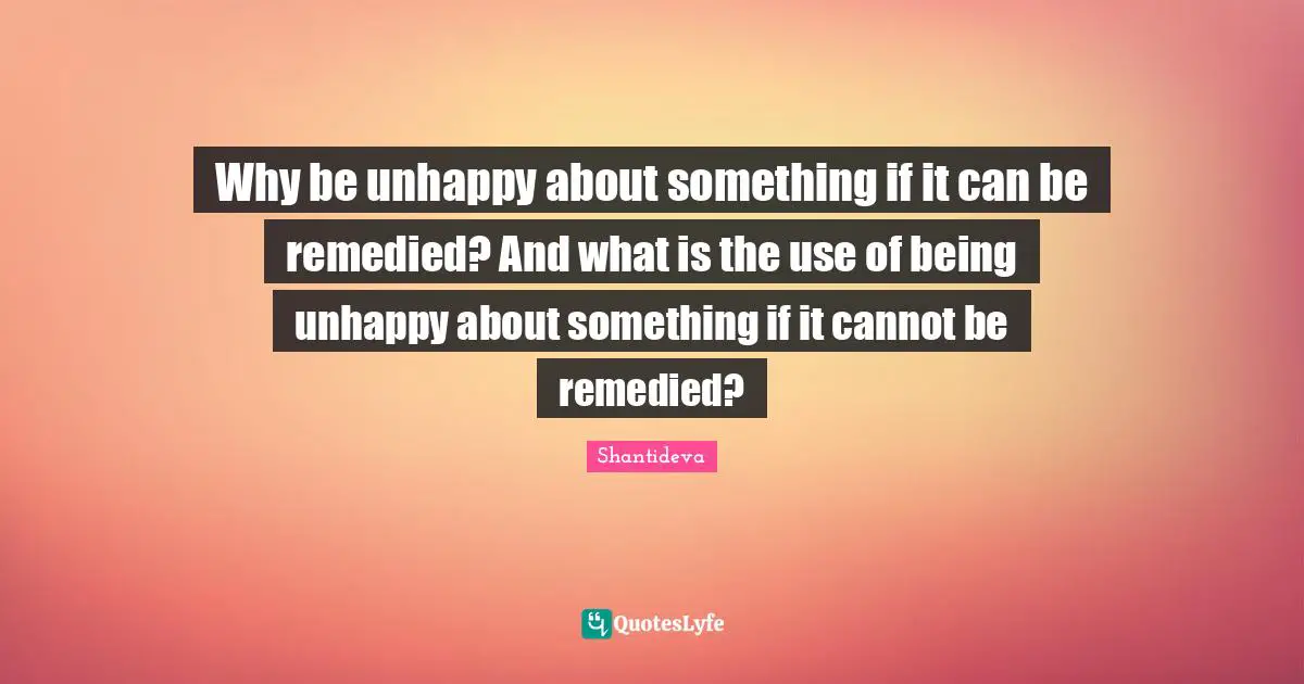 Why be unhappy about something if it can be remedied? And what is the use of being unhappy about something if it cannot be remedied?