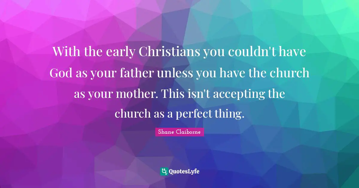 With the early Christians you couldn't have God as your father unless you have the church as your mother. This isn't accepting the church as a perfect thing.