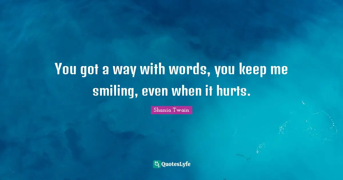 You got a way with words, you keep me smiling, even when it hurts.