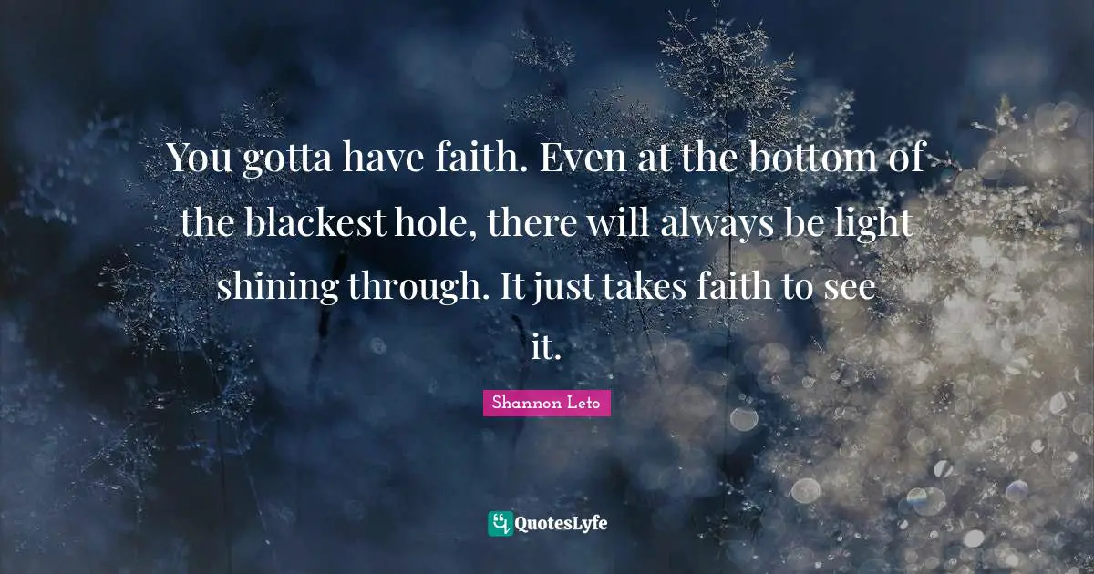 You gotta have faith. Even at the bottom of the blackest hole, there will always be light shining through. It just takes faith to see it.