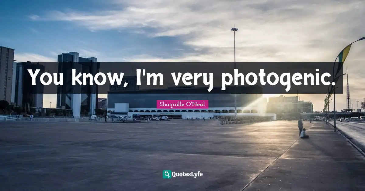 You know, I'm very photogenic.