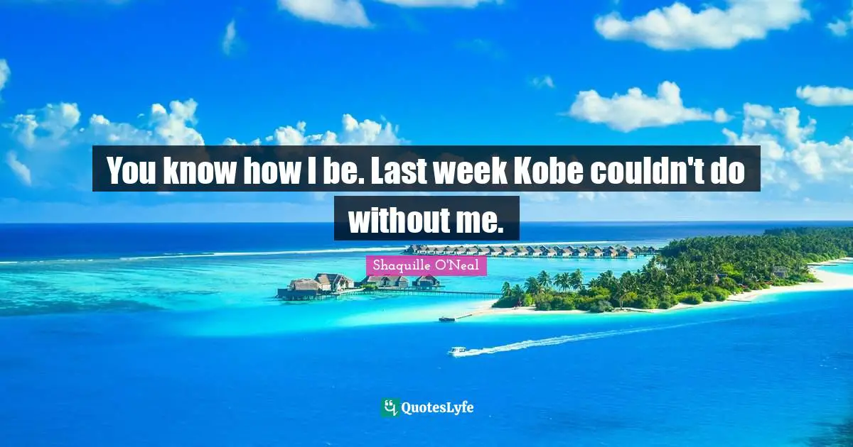 You know how I be. Last week Kobe couldn't do without me.