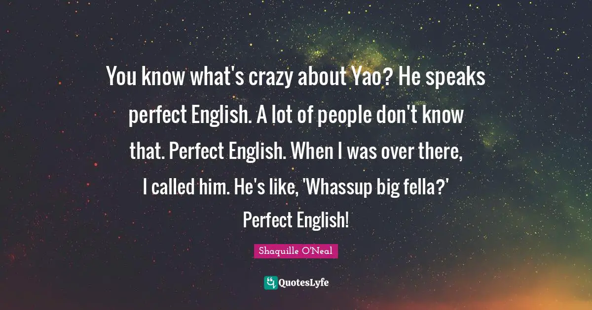 You know what's crazy about Yao? He speaks perfect English. A lot of people don't know that. Perfect English. When I was over there, I called him. He's like, 'Whassup big fella?' Perfect English!