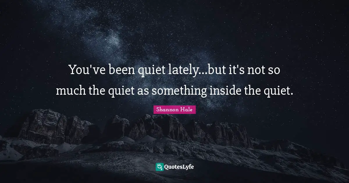 You've been quiet lately...but it's not so much the quiet as something inside the quiet.