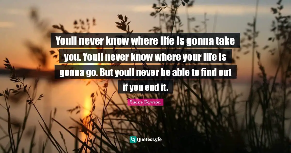 Youll never know where life is gonna take you. Youll never know where your life is gonna go. But youll never be able to find out if you end it.