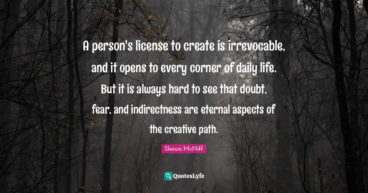 A person's license to create is irrevocable, and it opens to every corner of daily life. But it is always hard to see that doubt, fear, and indirectness are eternal aspects of the creative path.