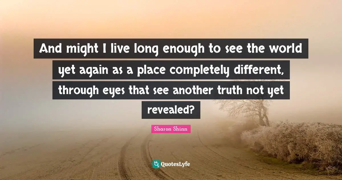 And might I live long enough to see the world yet again as a place completely different, through eyes that see another truth not yet revealed?