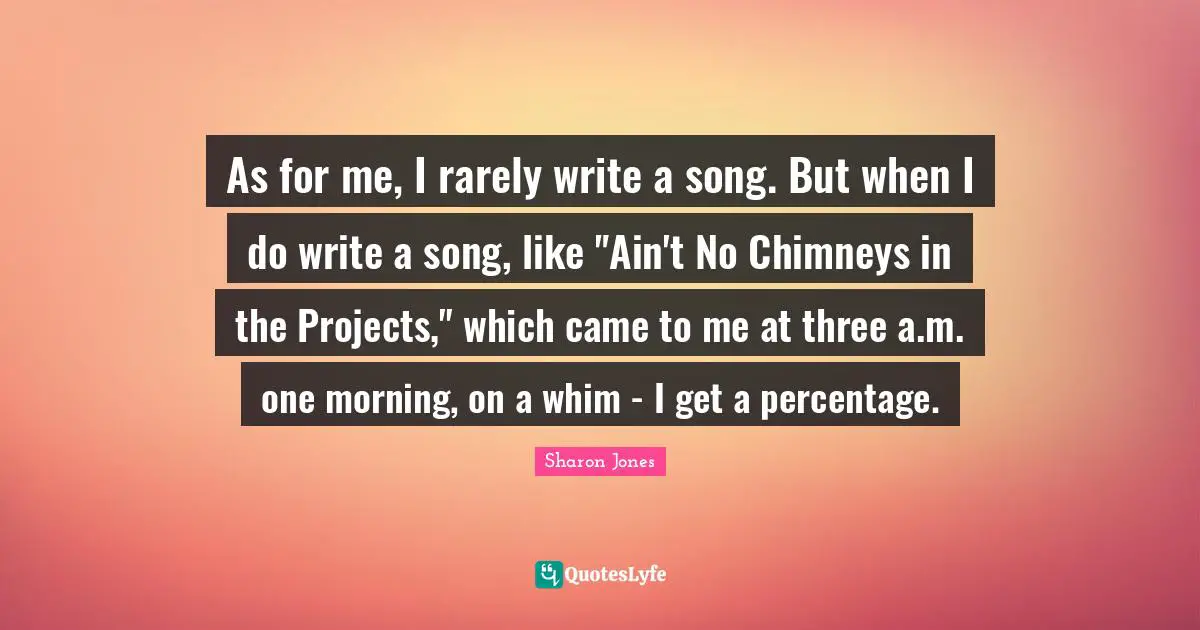 As for me, I rarely write a song. But when I do write a song, like "Ain't No Chimneys in the Projects," which came to me at three a.m. one morning, on a whim - I get a percentage.