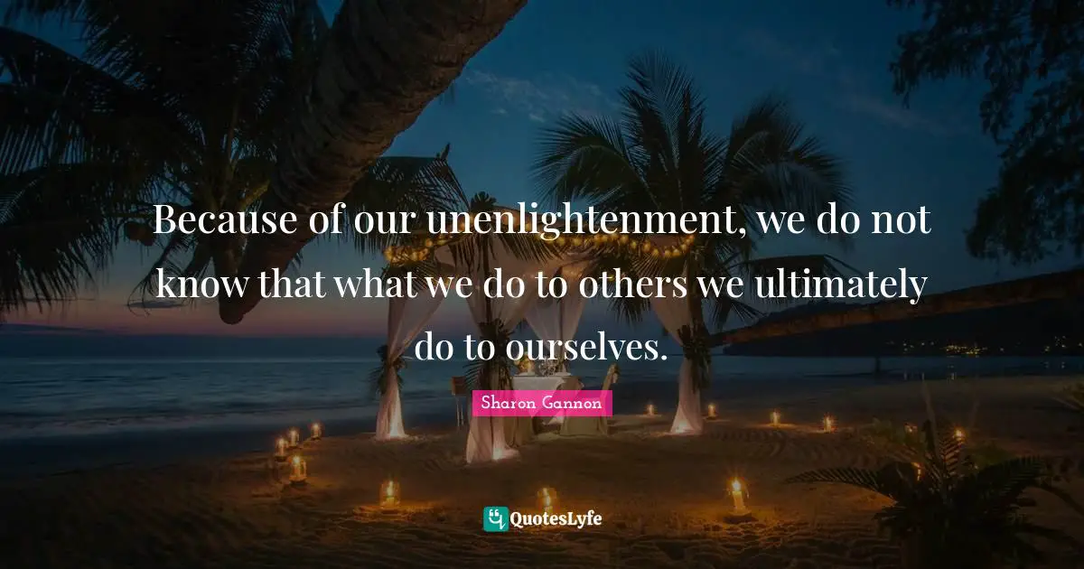 Because of our unenlightenment, we do not know that what we do to others we ultimately do to ourselves.
