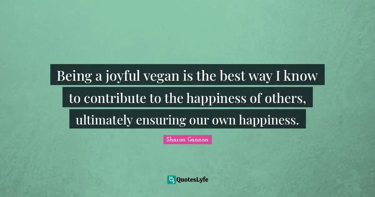 Being a joyful vegan is the best way I know to contribute to the happiness of others, ultimately ensuring our own happiness.