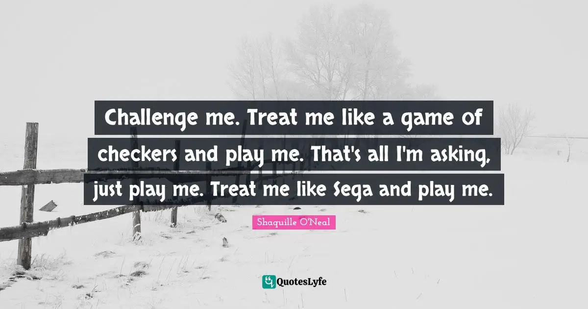 Challenge me. Treat me like a game of checkers and play me. That's all I'm asking, just play me. Treat me like Sega and play me.