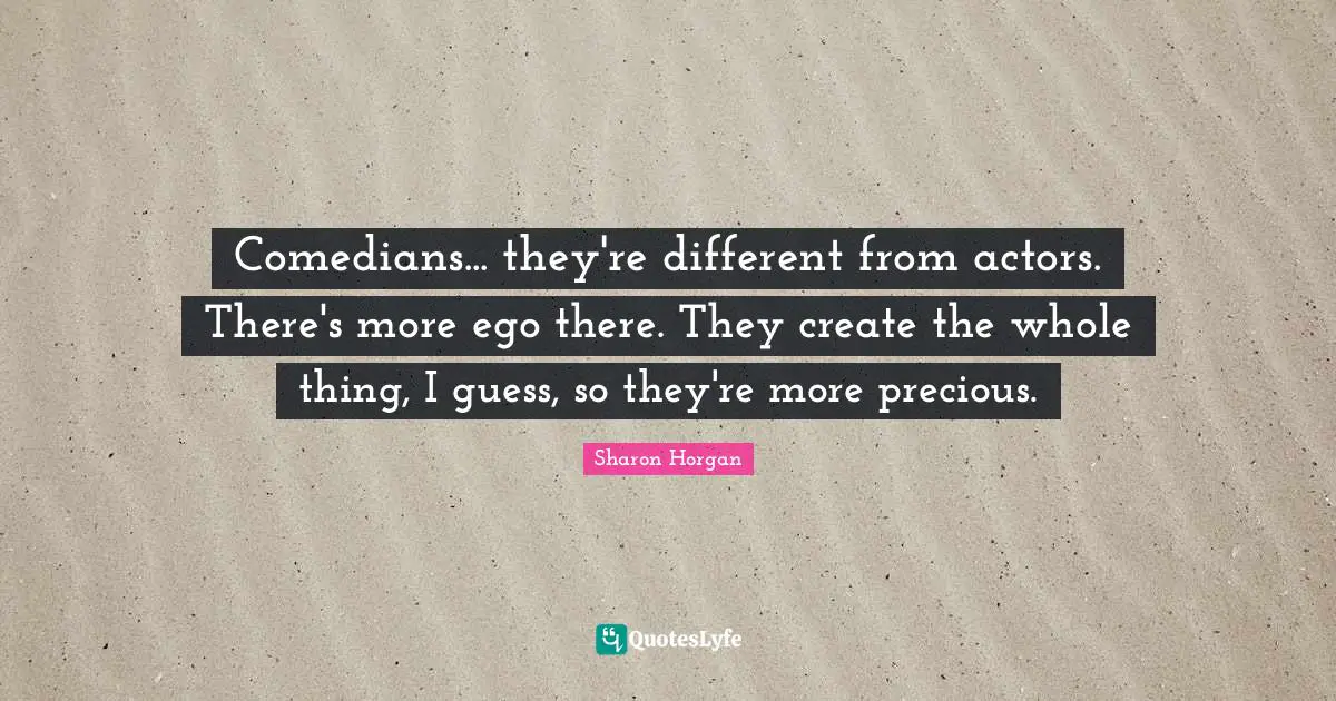 Comedians... they're different from actors. There's more ego there. They create the whole thing, I guess, so they're more precious.