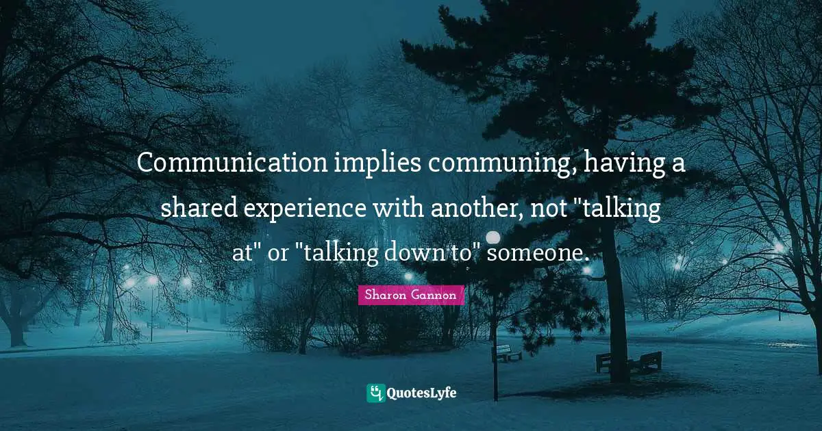 Communication implies communing, having a shared experience with another, not "talking at" or "talking down to" someone.