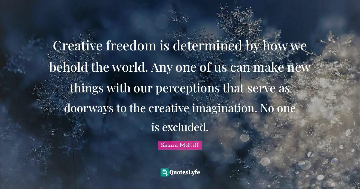 Creative freedom is determined by how we behold the world. Any one of us can make new things with our perceptions that serve as doorways to the creative imagination. No one is excluded.