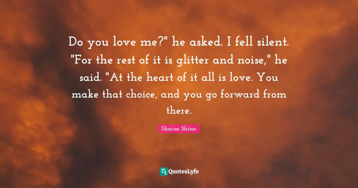 Glitter Quotes: "Do you love me?" he asked. I fell silent. "For the rest of it is glitter and noise," he said. "At the heart of it all is love. You make that choice, and you go forward from there."