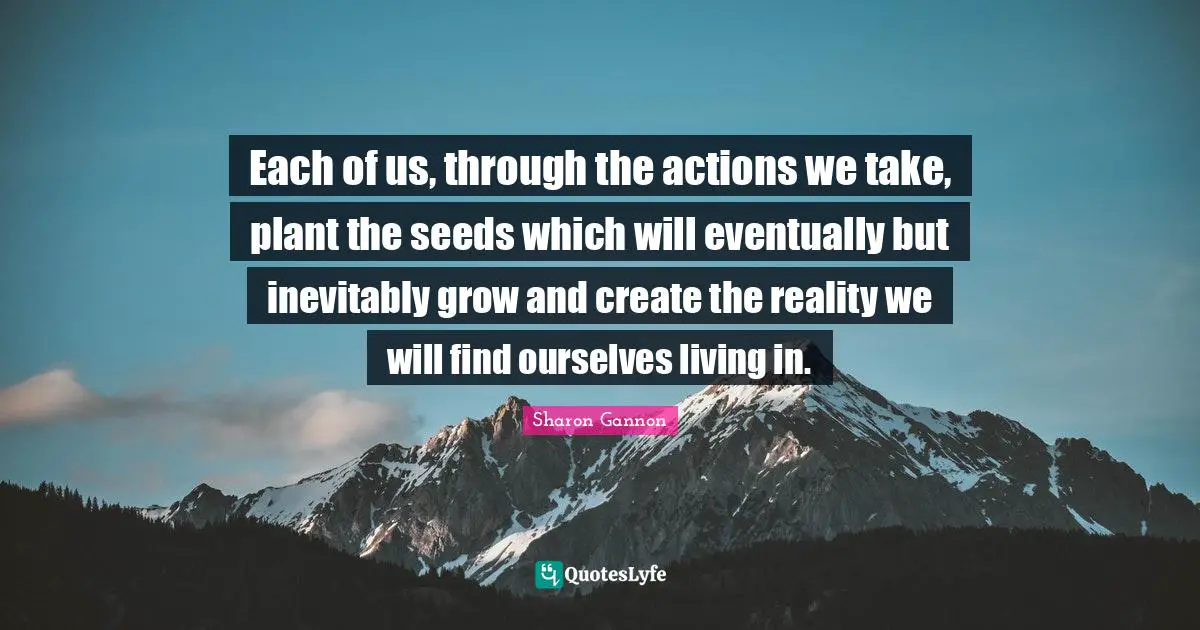Each of us, through the actions we take, plant the seeds which will eventually but inevitably grow and create the reality we will find ourselves living in.