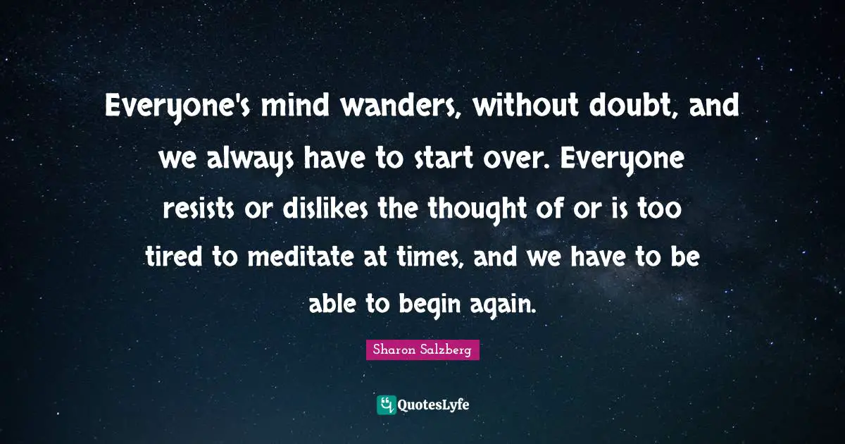To Begin Again Quotes: "Everyone's mind wanders, without doubt, and we always have to start over. Everyone resists or dislikes the thought of or is too tired to meditate at times, and we have to be able to begin again."