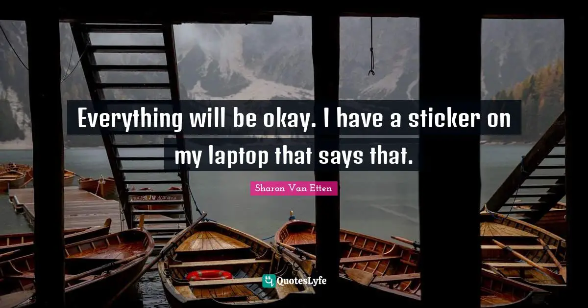 Everything will be okay. I have a sticker on my laptop that says that.