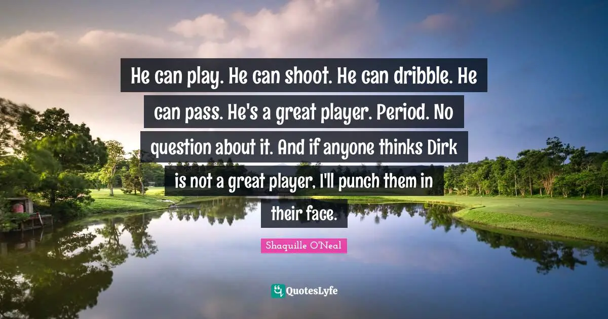 He can play. He can shoot. He can dribble. He can pass. He's a great player. Period. No question about it. And if anyone thinks Dirk is not a great player, I'll punch them in their face.
