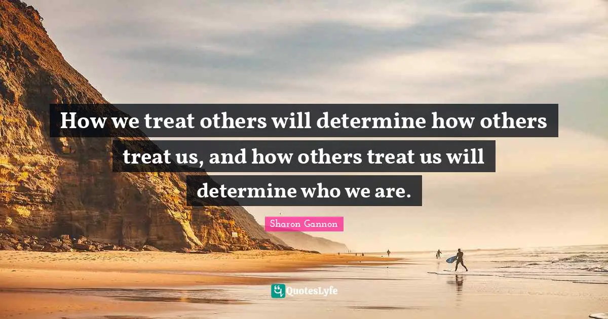 How we treat others will determine how others treat us, and how others treat us will determine who we are.