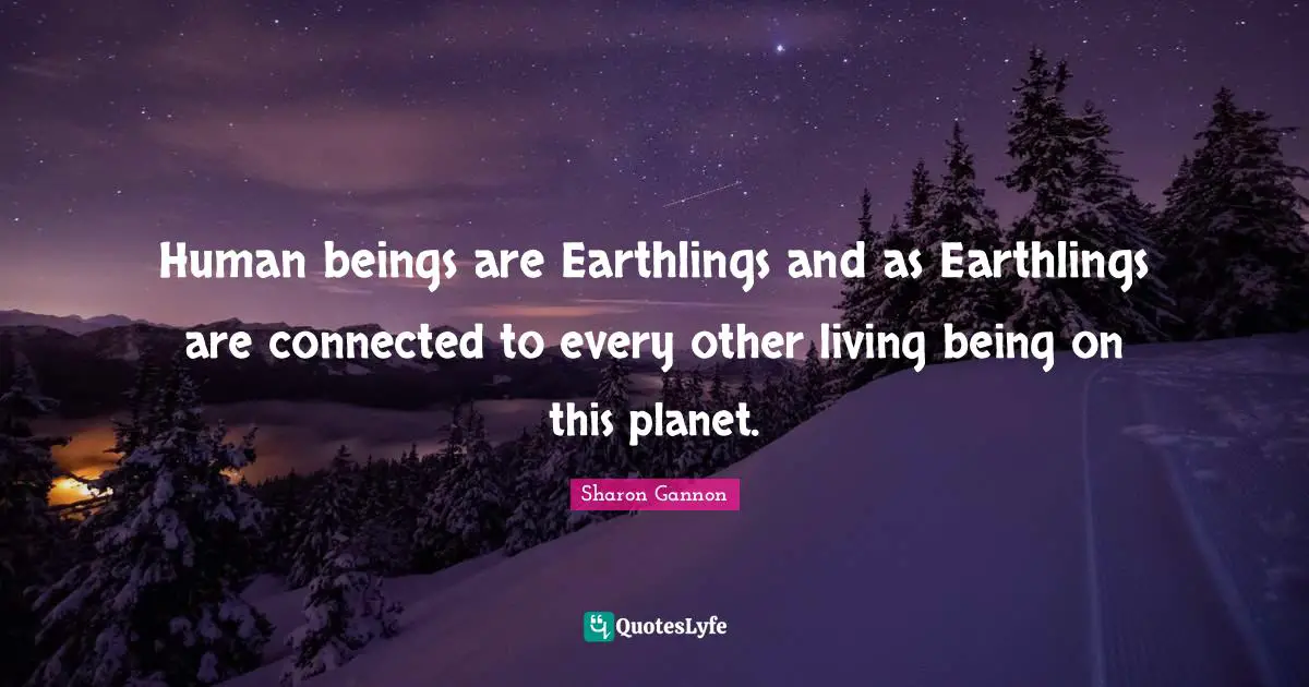 Human beings are Earthlings and as Earthlings are connected to every other living being on this planet.