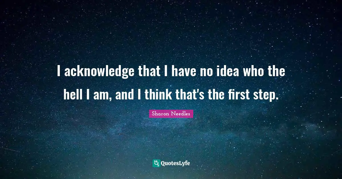 I acknowledge that I have no idea who the hell I am, and I think that's the first step.
