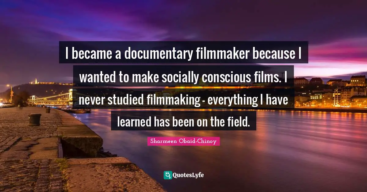 I became a documentary filmmaker because I wanted to make socially conscious films. I never studied filmmaking - everything I have learned has been on the field.