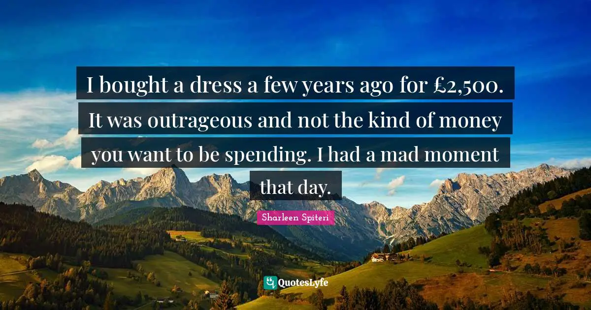 I bought a dress a few years ago for £2,500. It was outrageous and not the kind of money you want to be spending. I had a mad moment that day.