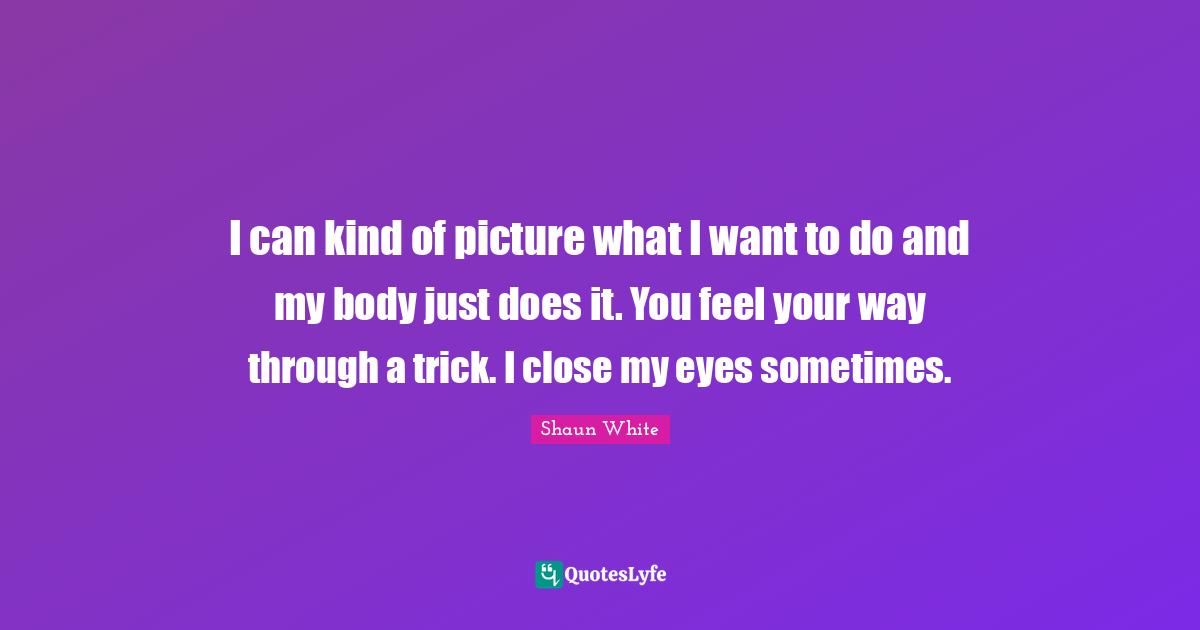 I can kind of picture what I want to do and my body just does it. You feel your way through a trick. I close my eyes sometimes.