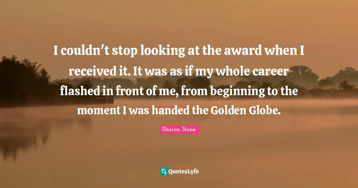 I couldn't stop looking at the award when I received it. It was as if my whole career flashed in front of me, from beginning to the moment I was handed the Golden Globe.