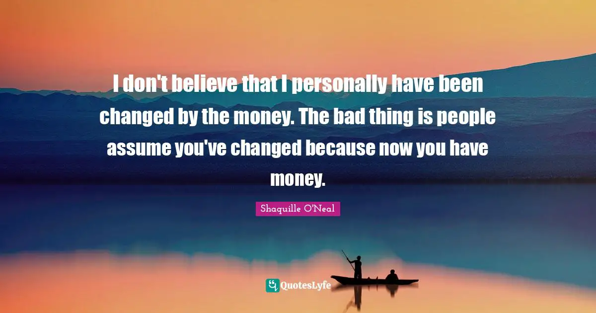 I don't believe that I personally have been changed by the money. The bad thing is people assume you've changed because now you have money.